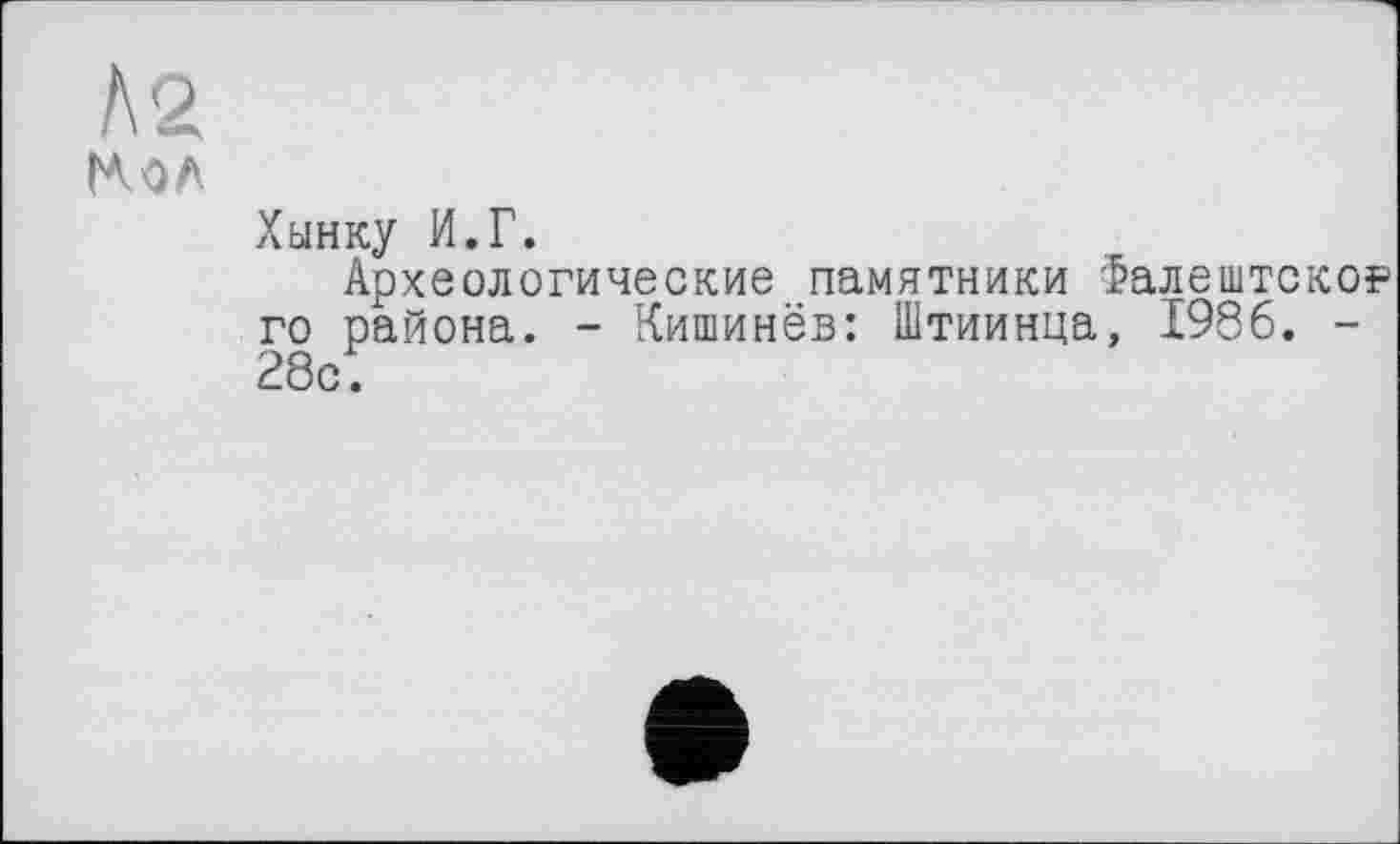 ﻿Л2
(MA
Хынку И.Г.
Археологические памятники Фалештско? го района. - Кишинёв: Штиинца, 1986. -28с;